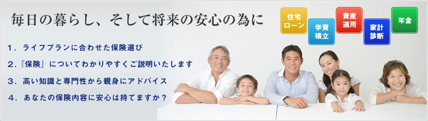 毎日の暮らし、そして将来の安心のために 1.ライフプランにあわせた保険選び 2.『保険についてわかりやすくご説明いたします』 3.高い知識と専門性から親身にアドバイス 4.あなたの保険の内容に安心は持てますか？